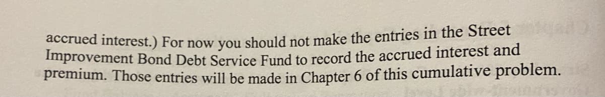 accrued interest.) For now you should not make the entries in the Street
Improvement Bond Debt Service Fund to record the accrued interest and
premium. Those entries will be made in Chapter 6 of this cumulative problem.