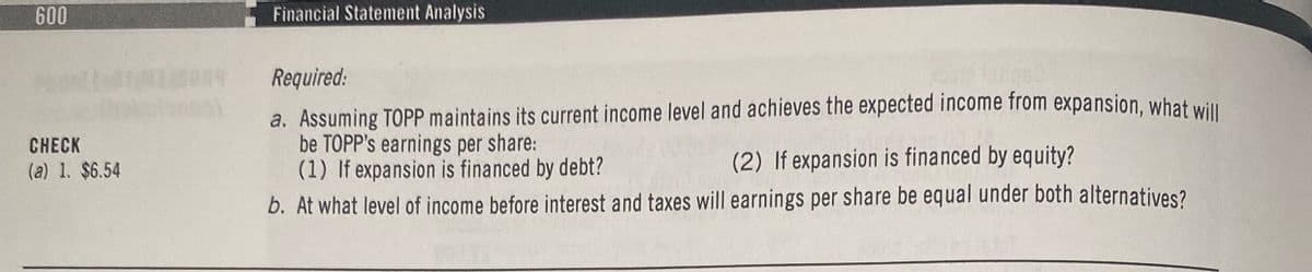 600
CHECK
(a) 1. $6.54
Financial Statement Analysis
Required:
a. Assuming TOPP maintains its current income level and achieves the expected income from expansion, what will
be TOPP's earnings per share:
(1) If expansion is financed by debt?
(2) If expansion is financed by equity?
b. At what level of income before interest and taxes will earnings per share be equal under both alternatives?