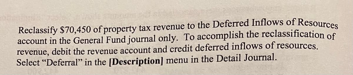 Reclassify $70,450 of property tax revenue to the Deferred Inflows of Resources
account in the General Fund journal only. To accomplish the reclassification of
revenue, debit the revenue account and credit deferred inflows of resources.
Select "Deferral" in the [Description] menu in the Detail Journal.