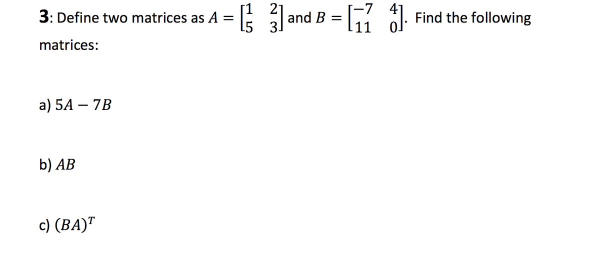 [1 21
-7 41
3: Define two matrices as A =
and B =
Find the following
15
3.
matrices:
a) 5A – 7B
b) AB
c) (BA)"
