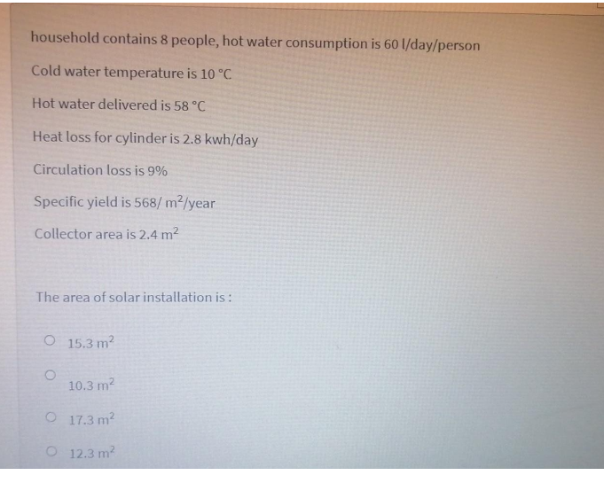 household contains 8 people, hot water consumption is 60 l/day/person
Cold water temperature is 10 °C
Hot water delivered is 58 °C
Heat loss for cylinder is 2.8 kwh/day
Circulation loss is 9%
Specific yield is 568/ m2/year
Collector area is 2.4 m2
The area of solar installation is:
O 15.3 m2
10.3 m2
O 17.3 m2
O 12.3 m?
