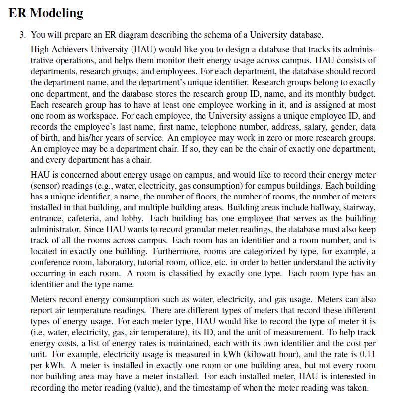 ER Modeling
3. You will prepare an ER diagram describing the schema of a University database.
High Achievers University (HAU) would like you to design a database that tracks its adminis-
trative operations, and helps them monitor their energy usage across campus. HAU consists of
departments, research groups, and employees. For each department, the database should record
the department name, and the department's unique identifier. Research groups belong to exactly
one department, and the database stores the research group ID, name, and its monthly budget.
Each research group has to have at least one employee working in it, and is assigned at most
one room as workspace. For each employee, the University assigns a unique employee ID, and
records the employee's last name, first name, telephone number, address, salary, gender, data
of birth, and his/her years of service. An employee may work in zero or more research groups.
An employee may be a department chair. If so, they can be the chair of exactly one department,
and every department has a chair.
HAU is concerned about energy usage on campus, and would like to record their energy meter
(sensor) readings (e.g., water, electricity, gas consumption) for campus buildings. Each building
has a unique identifier, a name, the number of floors, the number of rooms, the number of meters
installed in that building, and multiple building areas. Building areas include hallway, stairway,
entrance, cafeteria, and lobby. Each building has one employee that serves as the building
administrator. Since HAU wants to record granular meter readings, the database must also keep
track of all the rooms across campus. Each room has an identifier and a room number, and is
located in exactly one building. Furthermore, rooms are categorized by type, for example, a
conference room, laboratory, tutorial room, office, etc. in order to better understand the activity
occurring in each room. A room is classified by exactly one type. Each room type has an
identifier and the type name.
Meters record energy consumption such as water, electricity, and gas usage. Meters can also
report air temperature readings. There are different types of meters that record these different
types of energy usage. For each meter type, HAU would like to record the type of meter it is
(i.e, water, electricity, gas, air temperature), its ID, and the unit of measurement. To help track
energy costs, a list of energy rates is maintained, each with its own identifier and the cost per
unit. For example, electricity usage is measured in kWh (kilowatt hour), and the rate is 0.11
per kWh. A meter is installed in exactly one room or one building area, but not every room
nor building area may have a meter installed. For each installed meter, HAU is interested in
recording the meter reading (value), and the timestamp of when the meter reading was taken.
