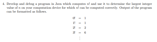 4. Develop and debug a program in Java which computes n! and use it to determine the largest integer
value of n on your computation device for which n! can be computed correctly. Output of the program
can be formatted as follows.
O! = 1
1! =
1.
2!
2
3!
6
%3D
I| ||
|| ...
