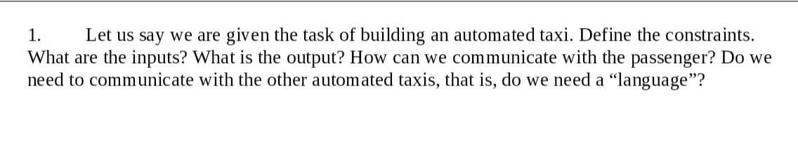 Let us say we are given the task of building an automated taxi. Define the constraints.
What are the inputs? What is the output? How can we communicate with the passenger? Do we
need to communicate with the other automated taxis, that is, do we need a "language"?
1.
