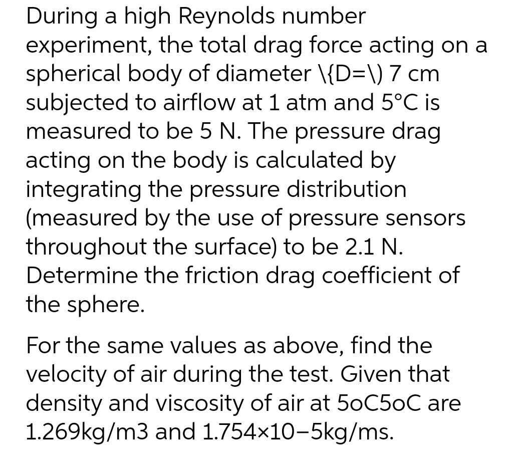 During a high Reynolds number
experiment, the total drag force acting on a
spherical body of diameter \{D=\) 7 cm
subjected to airflow at 1 atm and 5°C is
measured to be 5 N. The pressure drag
acting on the body is calculated by
integrating the pressure distribution
(measured by the use of pressure sensors
throughout the surface) to be 2.1 N.
Determine the friction drag coefficient of
the sphere.
For the same values as above, find the
velocity of air during the test. Given that
density and viscosity of air at 50C5oC are
1.269kg/m3 and 1.754×10-5kg/ms.