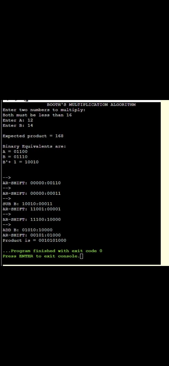 BOOTH'S MULTIPLICATION ALGORITHM
Enter two numbers to multiply:
Both must be less than 16
Enter A: 12
Enter B: 14
Expected product = 168
Binary Equivalents are:
A = 01100
B = 01110
B'+ 1 = 10010
AR-SHIFT: 00000:00110
-->
AR-SHIFT: 00000:00011
|-->
SUB B: 10010:00011
|AR-SHIFT: 11001:00001
|-->
AR-SHIFT: 11100:10000
|-->
ADD B: 01010:10000
AR-SHIFT: 00101:01000
Product is = 0010101000
|...Program finished with exit code 0
Press ENTER to exit console.]
