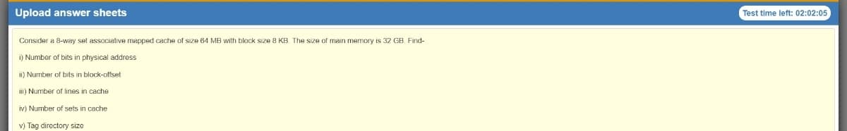 Upload answer sheets
Test time left: 02:02:05
Consider a 8-way set associative mapped cache of size 64 MB with block size 8 KB. The size of main memory is 32 GB, Find-
i) Number of bits in physical address
ii) Number of bits in block-offset
i) Number of lines in cache
iv) Number of sets in cache
v) Tag directory size
