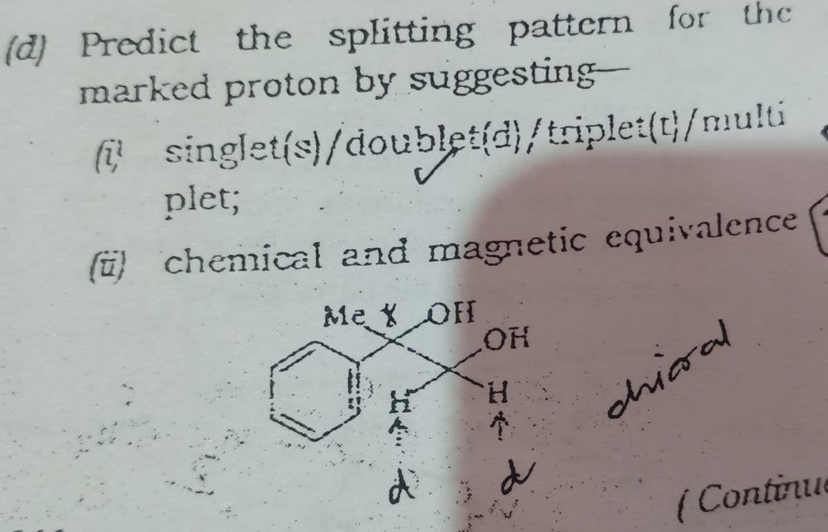 (d) Predict the splitting pattern for the
marked proton by suggesting-
(i singlet(s)/doublet(d)/triplet(t}/multi
plet;
(ü) chemical and magnetic equivalence
Me X OH
HO
H.
dhiaral
(Contirue
