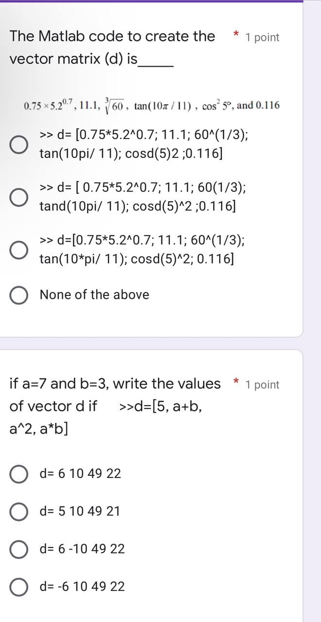 The Matlab code to create the
vector matrix (d) is_
O
0.75 ×5.20.7, 11.1, 60, tan(107/11), cos² 5°, and 0.116
>> d= [0.75*5.2^0.7; 11.1; 60^(1/3);
tan(10pi/11); cosd(5)2 ;0.116]
>> d= [0.75*5.2^0.7; 11.1; 60(1/3);
tand(10pi/11); cosd(5)^2;0.116]
>> d=[0.75*5.2^0.7; 11.1; 60^(1/3);
tan(10*pi/ 11); cosd(5)^2; 0.116]
None of the above
if a=7 and b=3, write the values
of vector d if
>>d=[5, a+b,
a^2, a*b]
d= 6 10 49 22
*
d= 5 10 49 21
d= 6-10 49 22
d= -6 10 49 22
1 point
*
1 point