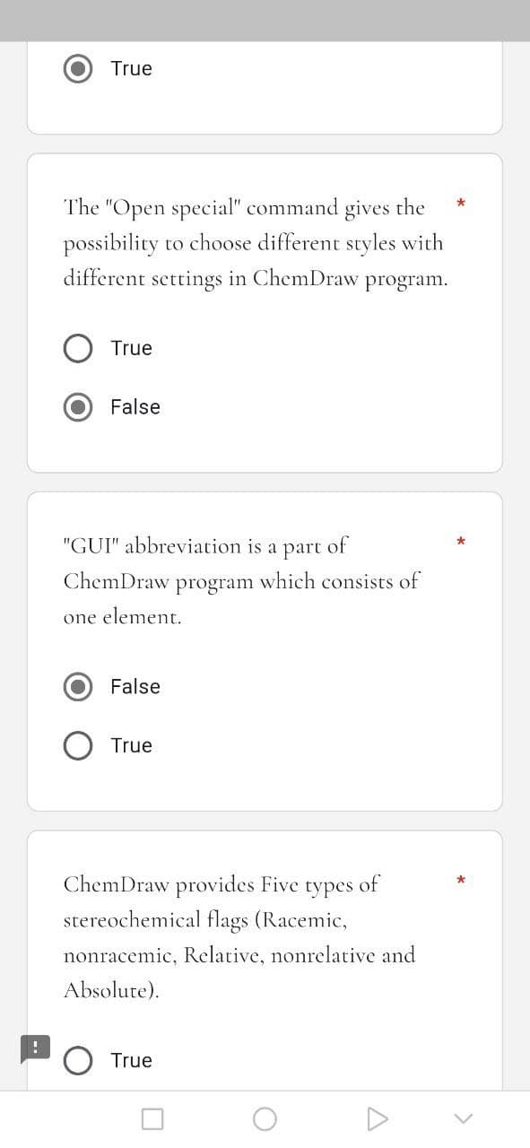 True
The "Open special" command gives the
possibility to choose different styles with
different settings in ChemDraw program.
True
False
"GUI" abbreviation is a part of
ChemDraw program which consists of
one element.
False
True
ChemDraw provides Five types of
stereochemical flags (Racemic,
nonracemic, Relative, nonrelative and
Absolute).
True
O
*