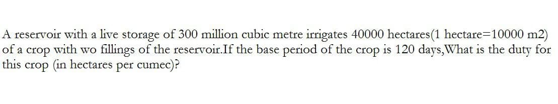 A reservoir with a live storage of 300 million cubic metre irrigates 40000 hectares (1 hectare=10000 m2)
of a crop with wo fillings of the reservoir. If the base period of the crop is 120 days, What is the duty for
this crop (in hectares per cumec)?