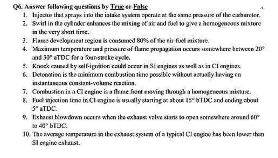 Q6. Answer following questions by True or False
1. Injector that sprays into the intake system operate at the same pressure of the carburetor.
2. Swirl in the cylinder enhances the mixing of air and fuel to give a homogeneous mixture
in the very short time.
3. Flame development region is consumed 80% of the air-fuel mixture.
4. Maximum temperature and pressure of flame propagation occurs somewhere between 20"
and 30° aTDC for a four-stroke cycle.
5. Knock caused by self-ignition could occur in S1 engines as well as in CI engines.
6. Detonation is the minimum combustion time possible without actually having an
instantaneous constant-volume reaction.
7. Combustion in a CI engine is a flame front moving through a homogeneous mixture.
8. Fuel injection time in CI engine is usually starting at about 15° bTDC and ending about
5° aTDC.
9. Exhaust blowdown occurs when the exhaust valve starts to open somewhere around 60°
to 40° bTDC.
10. The average temperature in the exhaust system of a typical CI engine has been lower than
SI engine exhaust.