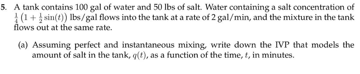 5. A tank contains 100 gal of water and 50 lbs of salt. Water containing a salt concentration of
(1 + sin(t)) lbs/gal flows into the tank at a rate of 2 gal/min, and the mixture in the tank
flows out at the same rate.
(a) Assuming perfect and instantaneous mixing, write down the IVP that models the
amount of salt in the tank, q(t), as a function of the time, t, in minutes.