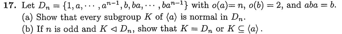 17. Let Dn = {1, a, ...‚ añ−¹, b, ba, …
2
(a) Show that every subgroup K of (a) is normal in Dn.
(b) If n is odd and K ◄ Dn, show that K = Dn or K C (a).
‚ban-¹} with o(a)= n, o(b) = 2, and aba = b.