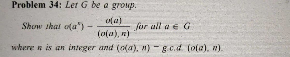 Problem 34: Let G be a group.
o(a)
Show that o(a") =
for all a e G
%3D
(о(а), п)
where n is an integer and (o(a), n) = g.c.d. (0(a), n).
