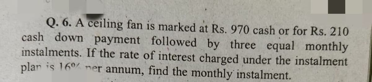 Q. 6. A ceiling fan is marked at Rs. 970 cash or for Rs. 210
cash down payment followed by three equal monthly
instalments. If the rate of interest charged under the instalment
plar is 16°% ner annum, find the monthly instalment.
