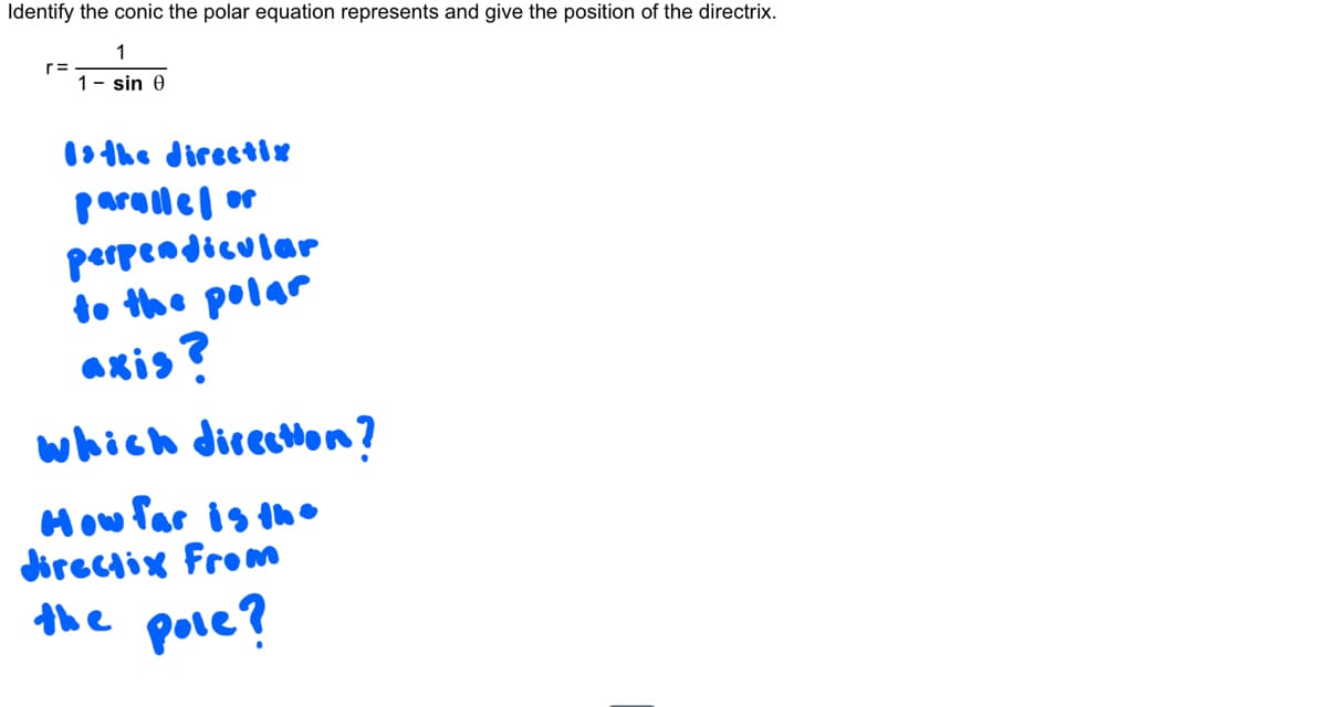 Identify the conic the polar equation represents and give the position of the directrix.
1
1-sin 0
r=
Is the directix
parallel or
perpendicular
to the polar
axis?
which direction?
How far is the
directix From
the pole?