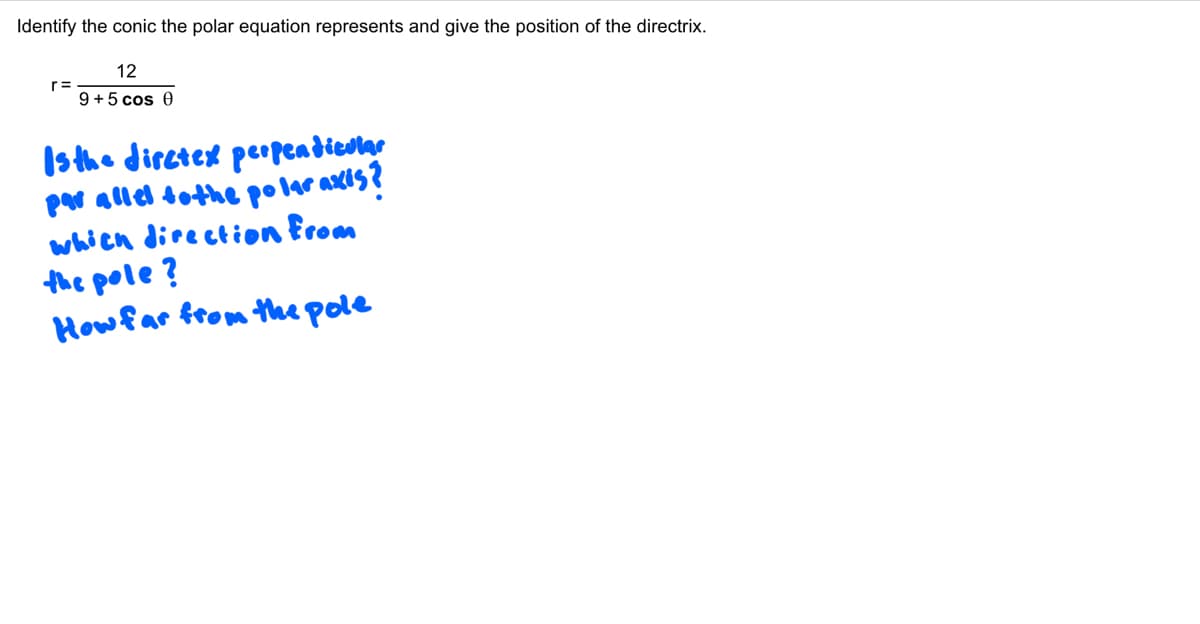 Identify the conic the polar equation represents and give the position of the directrix.
r=
12
9+5 cos 0
Is the diretex perpendicular
par allel to the polar axis?
which direction from
the pole?
How far from the pole