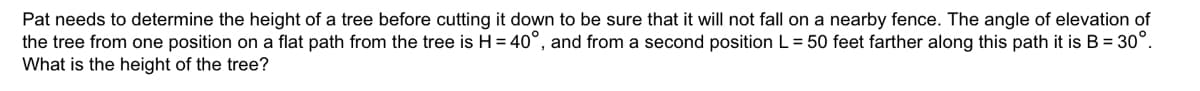 Pat needs to determine the height of a tree before cutting it down to be sure that it will not fall on a nearby fence. The angle of elevation of
the tree from one position on a flat path from the tree is H = 40°, and from a second position L = 50 feet farther along this path it is B = 30°.
What is the height of the tree?