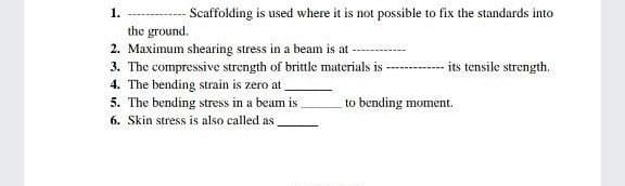 1.
-Scaffolding is used where it is not possible to fix the standards into
the ground.
2. Maximum shearing stress in a beam is at
3. The compressive strength of brittle materials is
its tensile strength.
4. The bending strain is zero at
5. The bending stress in a beam is
to bending moment.
6. Skin stress is also called as
