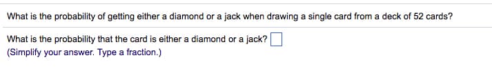 What is the probability of getting either a diamond or a jack when drawing a single card from a deck of 52 cards?
What is the probability that the card is either a diamond or a jack?
(Simplify your answer. Type a fraction.)