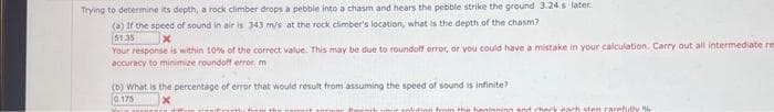 Trying to determine its depth, a rock climber drops a pebble into a chasm and hears the pebble strike the ground 3.24s later.
(a) If the speed of sound in air is 343 m/s at the rock climber's location, what is the depth of the chasm?
51.35
x
Your response is within 10% of the correct value. This may be due to roundoff error, or you could have a mistake in your calculation. Carry out all intermediate res
accuracy to minimize roundoff error, m
(b) What is the percentage of error that would result from assuming the speed of sound is infinite?
0.175
from the henint
arh sten carefully