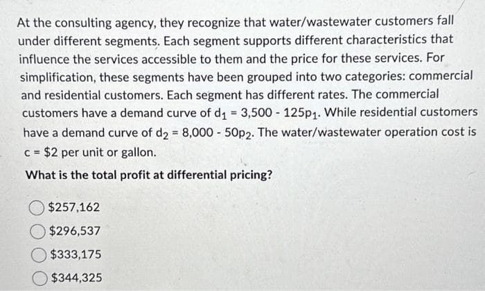 At the consulting agency, they recognize that water/wastewater customers fall
under different segments. Each segment supports different characteristics that
influence the services accessible to them and the price for these services. For
simplification, these segments have been grouped into two categories: commercial
and residential customers. Each segment has different rates. The commercial
customers have a demand curve of d₁ = 3,500 - 125p₁. While residential customers
have a demand curve of d2 = 8,000 - 50p2. The water/wastewater operation cost is
c = $2 per unit or gallon.
What is the total profit at differential pricing?
$257,162
$296,537
$333,175
$344,325