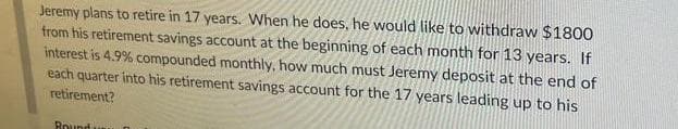 Jeremy plans to retire in 17 years. When he does, he would like to withdraw $1800
from his retirement savings account at the beginning of each month for 13 years. If
interest is 4.9% compounded monthly, how much must Jeremy deposit at the end of
each quarter into his retirement savings account for the 17 years leading up to his
retirement?
Bound