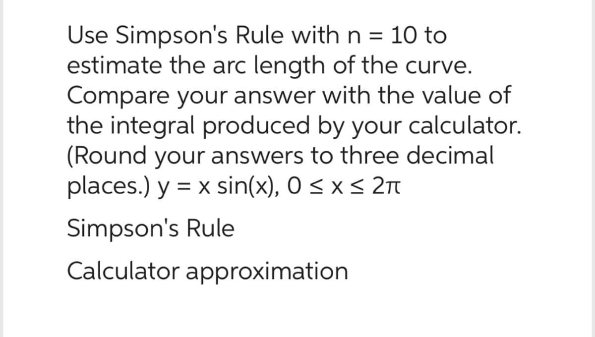 Use Simpson's Rule with n = 10 to
estimate the arc length of the curve.
Compare your answer with the value of
the integral produced by your calculator.
(Round your answers to three decimal
places.) y = x sin(x), 0 ≤ x ≤ 2π
Simpson's Rule
Calculator approximation