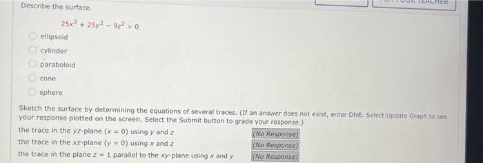 Describe the surface.
25x² + 25y2-922² = 0
ellipsoid
cylinder
paraboloid
cone
sphere
Sketch the surface by determining the equations of several traces. (If an answer does not exist, enter DNE. Select Update Graph to see
your response plotted on the screen. Select the Submit button to grade your response.)
the trace in the yz-plane (x = 0) using y and z
the trace in the xz-plane (y = 0) using x and z
the trace in the plane z = 1 parallel to the xy-plane using x and y
TEACHER
(No Response)
(No Response)
(No Response)