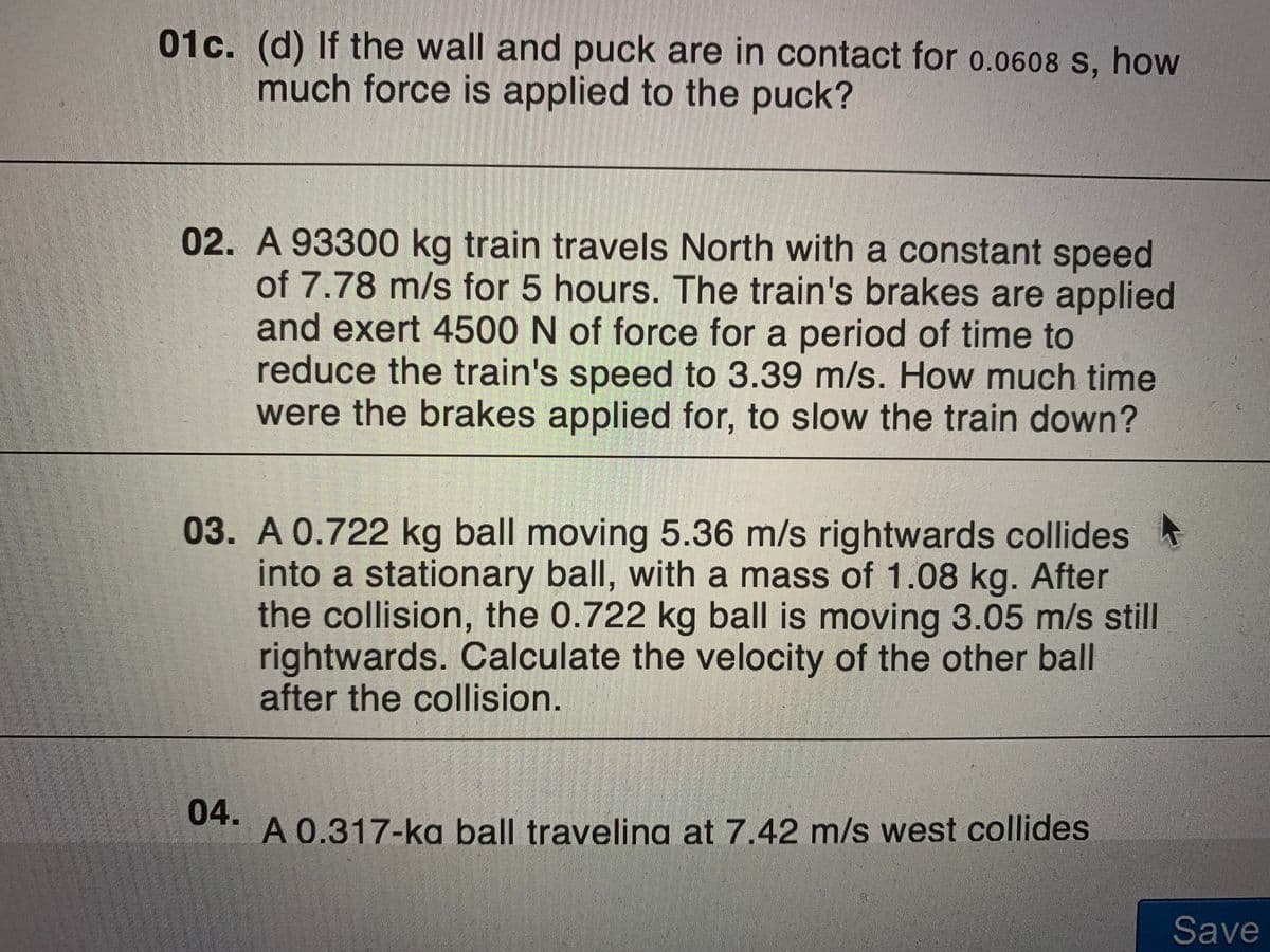 01c. (d) If the wall and puck are in contact for o.0608 S, how
much force is applied to the puck?
02. A 93300 kg train travels North with a constant speed
of 7.78 m/s for 5 hours. The train's brakes are applied
and exert 4500 N of force for a period of time to
reduce the train's speed to 3.39 m/s. How much time
were the brakes applied for, to slow the train down?
03. A 0.722 kg ball moving 5.36 m/s rightwards collides
into a stationary ball, with a mass of 1.08 kg. After
the collision, the 0.722 kg ball is moving 3.05 m/s still
rightwards. Calculate the velocity of the other ball
after the collision.
04.
A 0.317-ka ball traveling at 7.42 m/s west collides
Save
