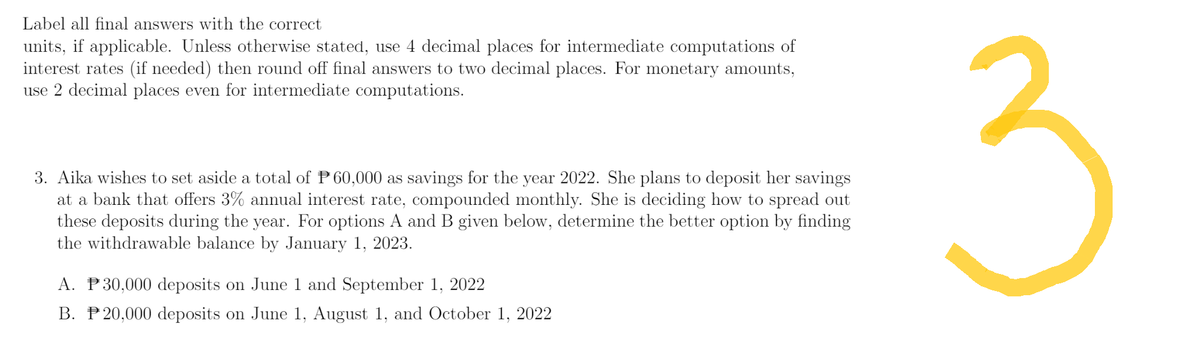 Label all final answers with the correct
units, if applicable. Unless otherwise stated, use 4 decimal places for intermediate computations of
interest rates (if needed) then round off final answers to two decimal places. For monetary amounts,
use 2 decimal places even for intermediate computations.
3. Aika wishes to set aside a total of P60,000 as savings for the year 2022. She plans to deposit her savings
at a bank that offers 3% annual interest rate, compounded monthly. She is deciding how to spread out
these deposits during the year. For options A and B given below, determine the better option by finding
the withdrawable balance by January 1, 2023.
A. P30,000 deposits on June 1 and September 1, 2022
B. P20,000 deposits on June 1, August 1, and October 1, 2022
3