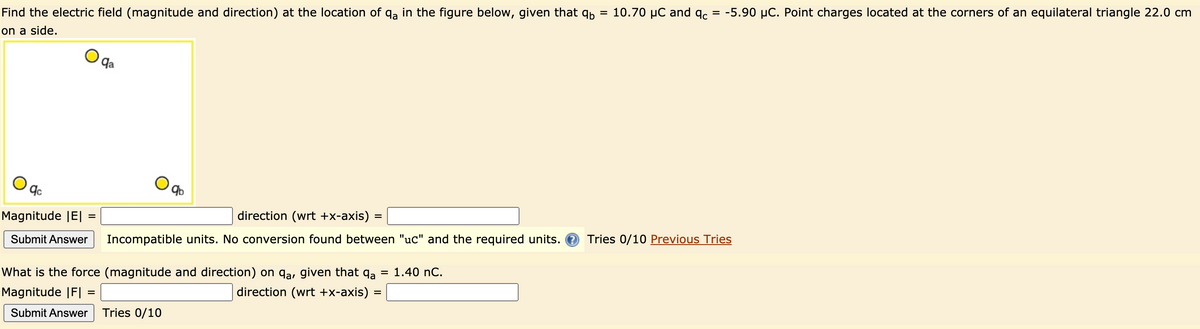 Find the electric field (magnitude and direction) at the location of qa in the figure below, given that qp = 10.70 µC and qc
= -5.90 µC. Point charges located at the corners of an equilateral triangle 22.0 cm
on a side.
qa
Magnitude |E|
direction (wrt +x-axis)
Submit Answer
Incompatible units. No conversion found between "uc" and the required units. O
Tries 0/10 Previous Tries
What is the force (magnitude and direction) on qa, given that qa = 1.40 nC.
Magnitude |F|
direction (wrt +x-axis)
Submit Answer
Tries 0/10
