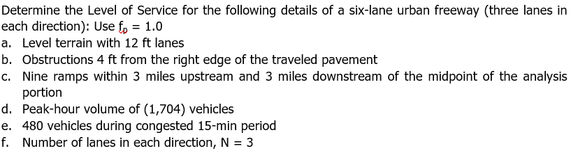 Determine the Level of Service for the following details of a six-lane urban freeway (three lanes in
each direction): Use fp = 1.0
a. Level terrain with 12 ft lanes
b. Obstructions 4 ft from the right edge of the traveled pavement
c. Nine ramps within 3 miles upstream and 3 miles downstream of the midpoint of the analysis
portion
d. Peak-hour volume of (1,704) vehicles
e. 480 vehicles during congested 15-min period
f. Number of lanes in each direction, N = 3