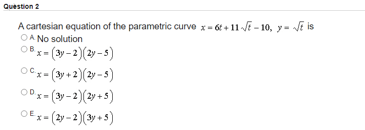 Quèstion 2
A cartesian equation of the parametric curve x = 6t + 11 t – 10, y = t is
O A. No solution
-
В.
X = |
(3y-2)(2y -5)
"x= (3y + 2 )[ 2y – 5)
X =
x (3y - 2)(2y + 5)
OE.
х%3D (2у - 2 (Зу + 5
