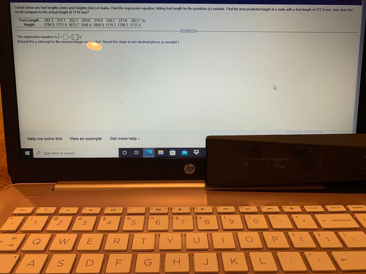 Listed below are foot lengths (mm) and heights (mm) of males. Find the regression equation, letting foot length be the predictor (x) variable. Find the best predicted height of a male with a foot length of 272.8 mm. How does the
result compare to the actual height of 1776 mm?
Foot Length
Height
282.3 277.7 252.7 259.0 278.8 258.2 273.8 262.2 O
1784.9 1771.4 1675.7 1646.4 1858.9 1710.2 1789.3 1737.4
.....
The regression equation is y =+(x.
(Round the y-intercept to the nearest integer as rded. Round the slope to two decimal places as needed.)
%3D
Activate WindeMS
Help me solve this
View an example
Get more help -
P Type here to search
耳
hp
f8
fg
f10
f11
f12
insert
prt sc
delete
f2
f4
f5
144
?
米
esc
&
backspace
2.
3
4
E
Y
G
H.
K
00
%24
%23
