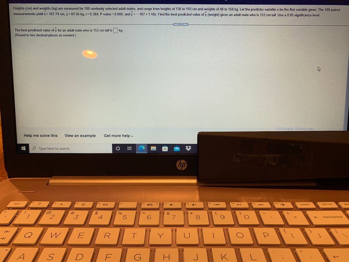 Heights (cm) and weights (kg) are measured for 100 randomly selected adult males, and range from heights of 136 to 193 cm and weights of 40 to 150 kg. Let the predictor variable x be the first variable given. The 100 paired
measurements yield x= 167.74 cm, y= 81.56 kg, r= 0.384, P-value = 0.000, and y = - 107+ 1.18x. Find the best predicted value of y (weight) given an adult male who is 153 cm tall. Use a 0.05 significance level.
....
The best predicted value of y for an adult male who is 153 cm tall is
(Round to two decimal places as needed.)
kg.
Activate Windows
Help me solve this
View an example
Get more help -
P Type here to search
0日
hp
esc
f4
IOI
f5
f6
f8
144
f1o
f12
insert
prt sc
del
&
2.
3
4
8
backspace
Y
P
/AsD EGH
KIL
J
%24
%23
