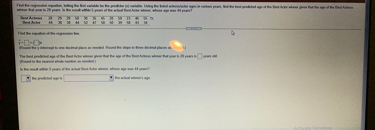 Find the regression equation, letting the first variable be the predictor (x) variable. Using the listed actress/actor ages in various years, find the best predicted age of the Best Actor winner given that the age of the Best Actress
winner that year is 28 years. Is the result within 5 years of the actual Best Actor winner, whose age was 44 years?
Best Actress
28
29
29
58
38
30
35 45
28
59
23
46
55 O
Best Actor
44
38
44
52
47
58
50
39
58
43
34
.....
Find the equation of the regression line.
9-ロ+(Dx
(Round the y-intercept to one decimal place as needed. Round the slope to three decimal places as needed.)
The best predicted age of the Best Actor winner given that the age of the Best Actress winner that year is 28 years is
years old.
(Round to the nearest whole number as needed.)
Is the result within 5 years of the actual Best Actor winner, whose age was 44 years?
the predicted age is
the actual winner's age.
Activate Windows

