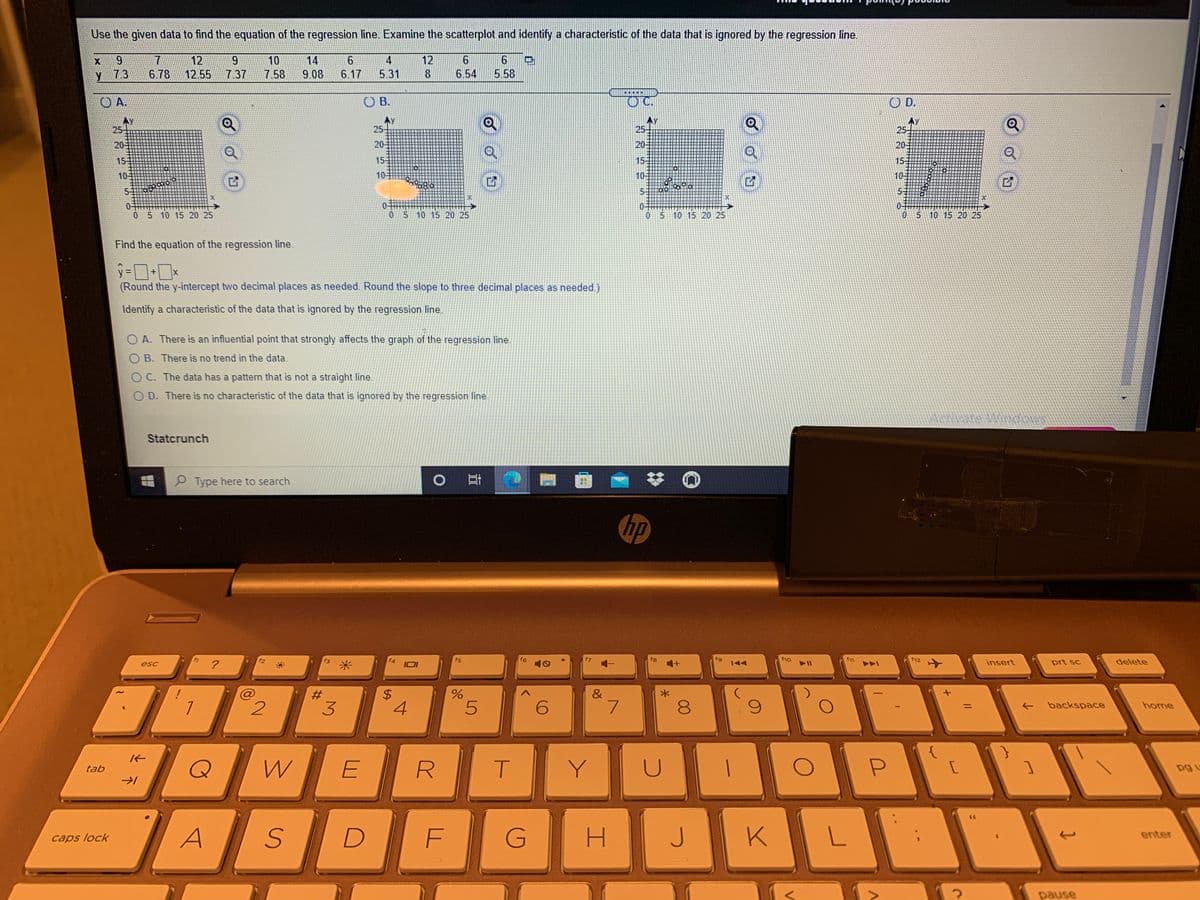 Use the given data to find the equation of the regression line. Examine the scatterplot and identify a characteristic of the data that is ignored by the regression line.
6.
7
12
9.
10
14
4
12
y 73
6.78
12.55
7.37
7.58
9.08
6.17
5.31
8
6.54
5.58
.....
O A.
O B.
OC.
D.
Ay
25-
25-
AY
25
25-
20
20
20
20-
15
15
15-
155
10-
10-
10
10
5-
5-
0-
0 5 10 15 20 25
0 5 10 15 20 25
0 5 10 15 20 25
05 10 15 20 25
Find the equation of the regression line.
(Round the y-intercept two decimal places as needed. Round the slope to three decimal places as needed.)
Identify a characteristic of the data that is ignored by the regression line.
O A. There is an influential point that strongly affects the graph of the regression line.
O B. There is no trend in the data.
O C. The data has a pattern that is not a straight line.
O D. There is no characteristic of the data that is ignored by the regression line
Statcrunch
P Type here to search
hp
f2
米
f5
f6
f8
fg
f10
f1
f12
delete
?
insert
prt sc
esc
144
&
3
4
6.
backspace
home
E
T.
Y
pg u
tab
G
K
enter
caps lock
pause
00
%24
%23
5.
