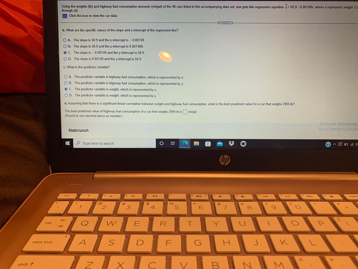 Using the weights (b) and highway fuel consumption amounts (mi/gal) of the 48 cars listed in the accompanying data set, one gets this regression equation: y = 58.9-0.00749x, where x represents weight Co
through (d).
E Click the icon to view the car data.
.....
b. What are the specific values of the slope and y-intercept of the regression line?
O A. The slope is 58.9 and the y-intercept is - 0.00749.
O B. The slope is 58.9 and the y-intercept is 0.007499.
O C. The slope is -0.00749 and the y-intercept is 58.9.
O D. The slope is 0.00749 and the y-intercept is 58.9.
c. What is the predictor variable?
O A. The predictor variable is highway fuel consumption, which is represented by x.
O B. The predictor variable is highway fuel consumption, which is represented by y.
O C. The predictor variable is weight, which is represented by x.
O D. The predictor variable is weight, which is represented by
d. Assuming that there is a significant linear correlation between weight and highway fuel consumption what is the best predicted value for a car that weighs 2995 lb?
The best predicted value of highway fuel consumption of a car that weighs 2995 lb is
(Round to one decimal place as needed.)
mi/gal.
Activate Windows
Statcrunch
e005sttngs to activate
P Type here to search
0日|
hp
f3
f4
fs
f12
esc
IOI
insert
$4
4
%23
&
3.
E
T.
Y
tab
F
G
K
caps lock
C
N M
shift 1
%24
米
