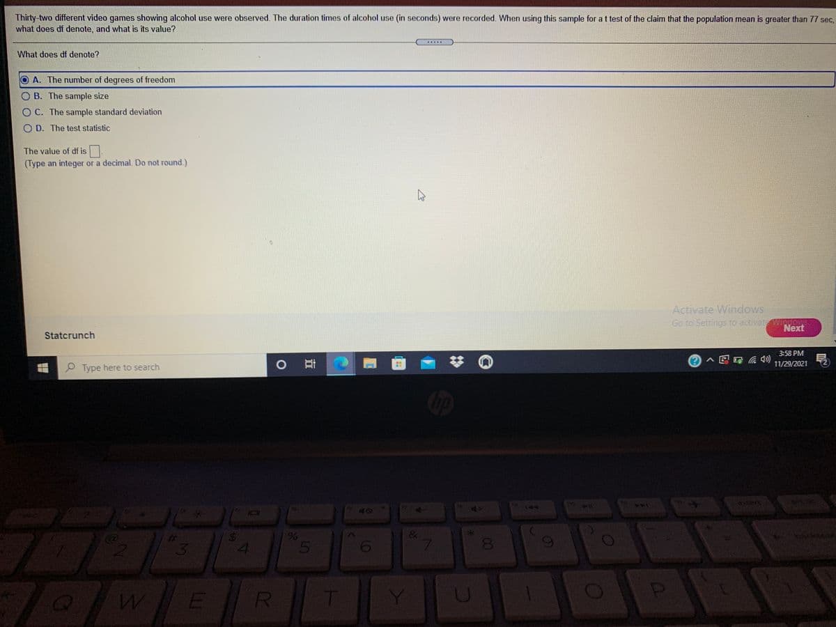 Thirty-two different video games showing alcohol use were observed. The duration times of alcohol use (in seconds) were recorded. When using this sample for a t test of the claim that the population mean is greater than 77 sec,
what does df denote, and what is its value?
What does df denote?
OA. The number of degrees of freedom
O B. The sample size
O C. The sample standard deviation
O D. The test statistic
The value of df is .
(Type an integer or a decimal. Do not round.)
Activate Windows
Go to Settings to activataWInoowe
Next
Statcrunch
3:58 PM
o 耳
局
11/29/2021
2)
Type here to search
4+
144
%23
4
6
7.
00
R.
T
LO
%24
