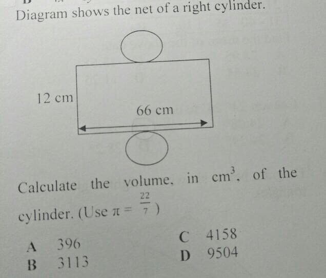 Diagram shows the net of a right cylinder.
12 cm
66 cm
Calculate the volume, in cm', of the
22
cylinder. (Use a = 7)
C 4158
D 9504
396
3113
