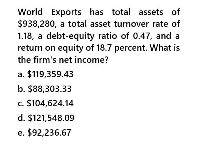 World Exports has total assets of
$938,280, a total asset turnover rate of
1.18, a debt-equity ratio of 0.47, and a
return on equity of 18.7 percent. What is
the firm's net income?
a. $119,359.43
b. $88,303.33
c. $104,624.14
d. $121,548.09
e. $92,236.67