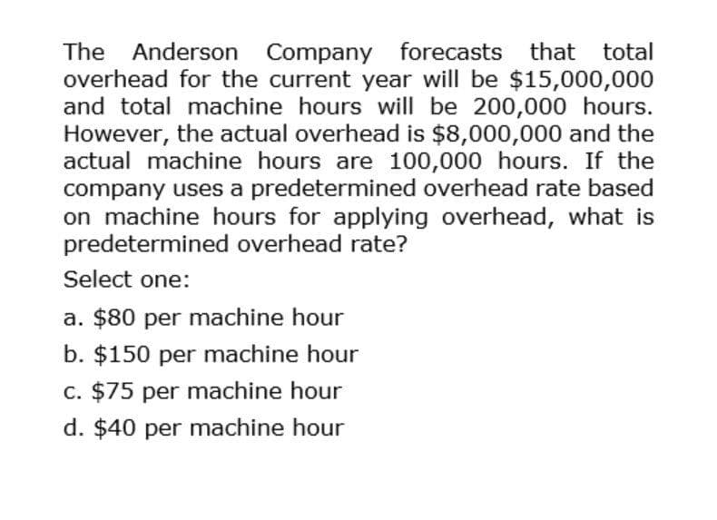 The Anderson Company forecasts that total
overhead for the current year will be $15,000,000
and total machine hours will be 200,000 hours.
However, the actual overhead is $8,000,000 and the
actual machine hours are 100,000 hours. If the
company uses a predetermined overhead rate based
on machine hours for applying overhead, what is
predetermined overhead rate?
Select one:
a. $80 per machine hour
b. $150 per machine hour
c. $75 per machine hour
d. $40 per machine hour