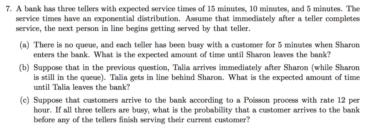 7. A bank has three tellers with expected service times of 15 minutes, 10 minutes, and 5 minutes. The
service times have an exponential distribution. Assume that immediately after a teller completes
service, the next person in line begins getting served by that teller.
(a) There is no queue, and each teller has been busy with a customer for 5 minutes when Sharon
enters the bank. What is the expected amount of time until Sharon leaves the bank?
(b) Suppose that in the previous question, Talia arrives immediately after Sharon (while Sharon
is still in the queue). Talia gets in line behind Sharon. What is the expected amount of time
until Talia leaves the bank?
(c) Suppose that customers arrive to the bank according to a Poisson process with rate 12 per
hour. If all three tellers are busy, what is the probability that a customer arrives to the bank
before any of the tellers finish serving their current customer?
