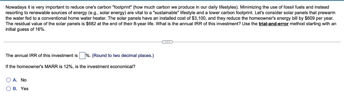 Nowadays it is very important to reduce one's carbon "footprint" (how much carbon we produce in our daily lifestyles). Minimizing the use of fossil fuels and instead
resorting to renewable sources of energy (e.g., solar energy) are vital to a "sustainable" lifestyle and a lower carbon footprint. Let's consider solar panels that prewarm
the water fed to a conventional home water heater. The solar panels have an installed cost of $3,100, and they reduce the homeowner's energy bill by $609 per year.
The residual value of the solar panels is $682 at the end of their 8-year life. What is the annual IRR of this investment? Use the trial-and-error method starting with an
initial guess of 16%.
The annual IRR of this investment is %. (Round to two decimal places.)
If the homeowner's MARR is 12%, is the investment economical?
O A. No
O B. Yes
