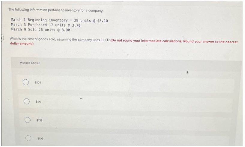 The following information pertains to inventory for a company:
March 1 Beginning inventory = 28 units @ $5.10
March 3 Purchased 17 units @ 3.70
March 9 Sold 26 units @ 8.90
What is the cost of goods sold, assuming the company uses LIFO? (Do not round your intermediate calculations. Round your answer to the nearest
dollar amount.)
Multiple Choice
$104
$96
O
$133
$109