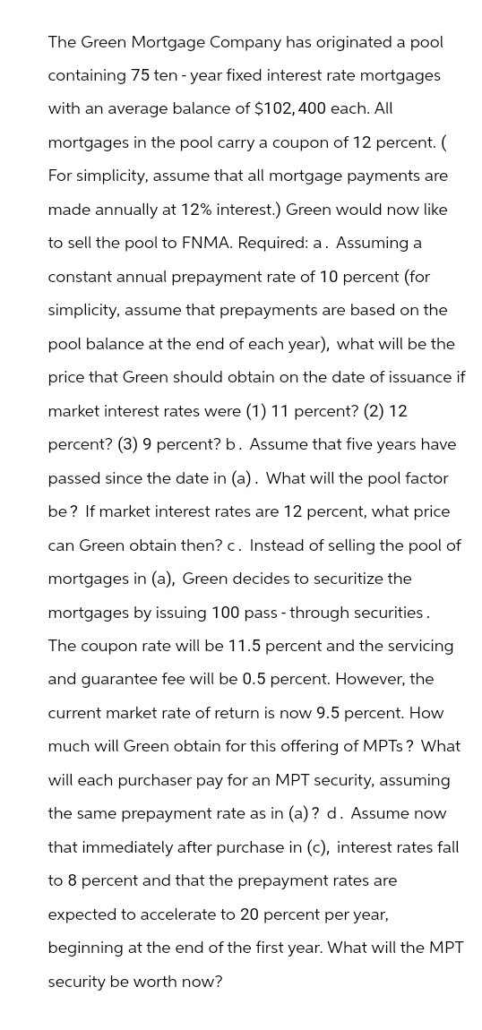 The Green Mortgage Company has originated a pool
containing 75 ten-year fixed interest rate mortgages
with an average balance of $102,400 each. All
mortgages in the pool carry a coupon of 12 percent. (
For simplicity, assume that all mortgage payments are
made annually at 12% interest.) Green would now like
to sell the pool to FNMA. Required: a. Assuming a
constant annual prepayment rate of 10 percent (for
simplicity, assume that prepayments are based on the
pool balance at the end of each year), what will be the
price that Green should obtain on the date of issuance if
market interest rates were (1) 11 percent? (2) 12
percent? (3) 9 percent? b. Assume that five years have
passed since the date in (a). What will the pool factor
be? If market interest rates are 12 percent, what price
can Green obtain then? c. Instead of selling the pool of
mortgages in (a), Green decides to securitize the
mortgages by issuing 100 pass-through securities.
The coupon rate will be 11.5 percent and the servicing
and guarantee fee will be 0.5 percent. However, the
current market rate of return is now 9.5 percent. How
much will Green obtain for this offering of MPTS? What
will each purchaser pay for an MPT security, assuming
the same prepayment rate as in (a)? d. Assume now
that immediately after purchase in (c), interest rates fall
to 8 percent and that the prepayment rates are
expected to accelerate to 20 percent per year,
beginning at the end of the first year. What will the MPT
security be worth now?