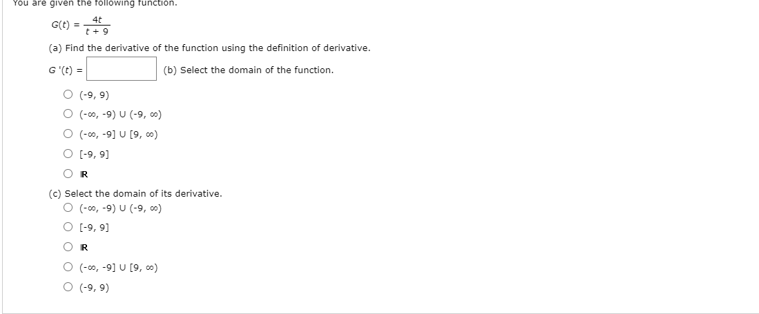 You are given the following function.
4t
G(t) =
t + 9
(a) Find the derivative of the function using the definition of derivative.
G '(t) =
(b) Select the domain of the function.
O (-9, 9)
O (-0o, -9) U (-9, co)
O (-00, -9] U [9, co)
O (-9, 9]
O IR
(c) Select the domain of its derivative.
O (-0, -9) U (9, o)
O [-9, 9]
O IR
O (-co, -9] U [9, co)
O (-9, 9)
