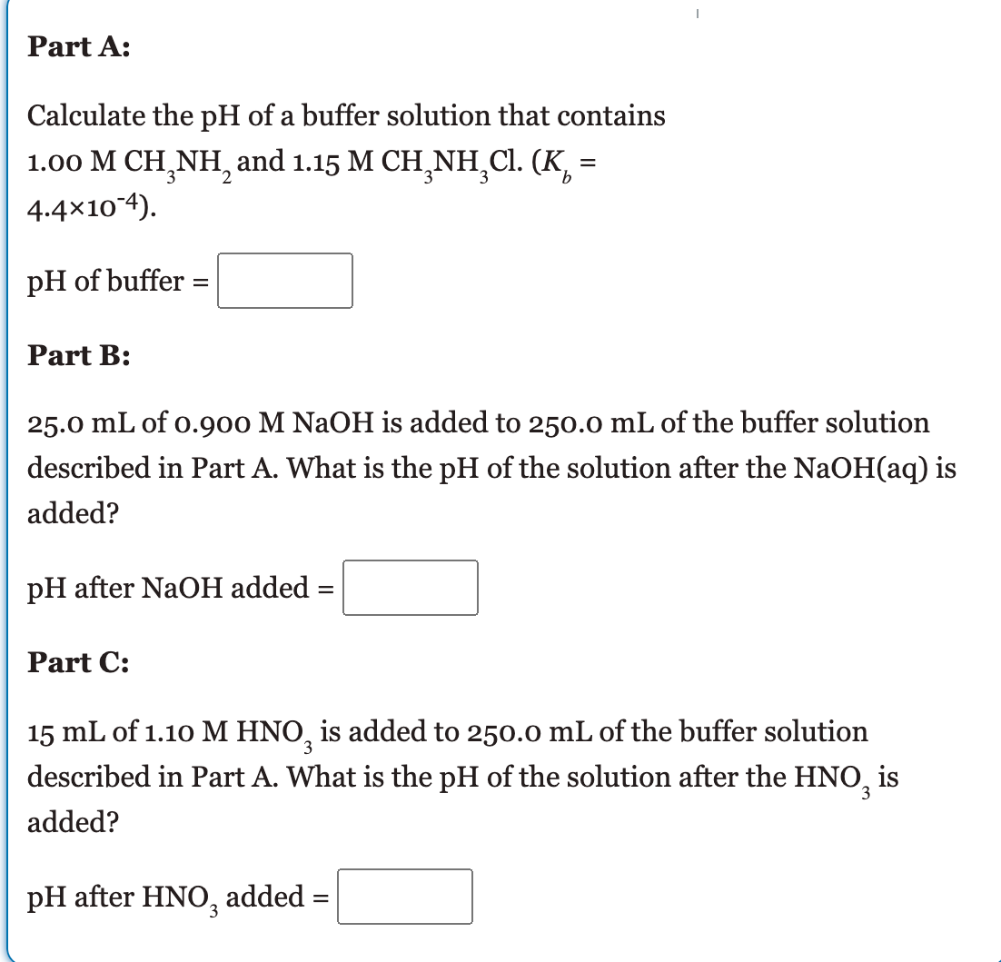 Part A:
Calculate the pH of a buffer solution that contains
1.00 M CH,NH, and 1.15 M CH¸NH,Cl. (K, =
4.4×104).
pH of buffer :
Part B:
25.0 mL of o.900 M NAOH is added to 250.0 mL of the buffer solution
described in Part A. What is the pH of the solution after the NaOH(aq) is
added?
pH after NaOH added
Part C:
15 mL of 1.10 M HNO, is added to 250.0 mL of the buffer solution
described in Part A. What is the pH of the solution after the HNO, is
3
added?
pH after HNO,
added
